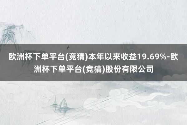 欧洲杯下单平台(竞猜)本年以来收益19.69%-欧洲杯下单平台(竞猜)股份有限公司