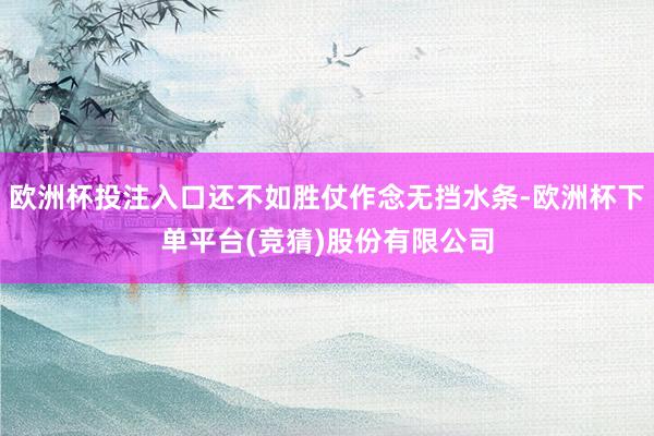 欧洲杯投注入口还不如胜仗作念无挡水条-欧洲杯下单平台(竞猜)股份有限公司