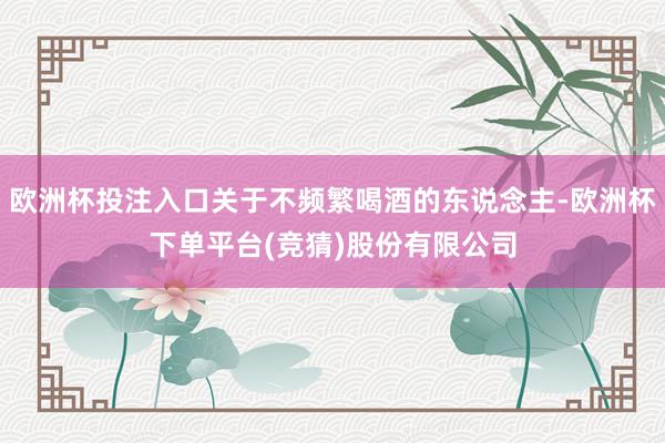 欧洲杯投注入口关于不频繁喝酒的东说念主-欧洲杯下单平台(竞猜)股份有限公司
