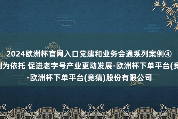 2024欧洲杯官网入口党建和业务会通系列案例④丨以党建联建机制为依托 促进老字号产业更动发展-欧洲杯下单平台(竞猜)股份有限公司