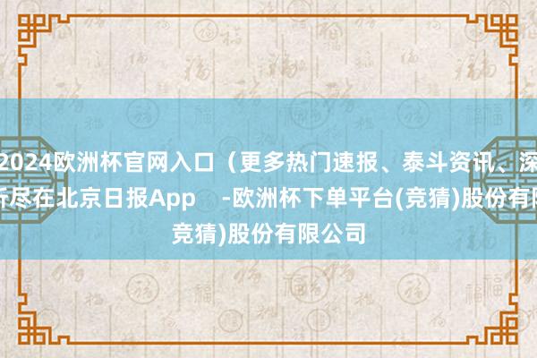 2024欧洲杯官网入口（更多热门速报、泰斗资讯、深度分析尽在北京日报App    -欧洲杯下单平台(竞猜)股份有限公司