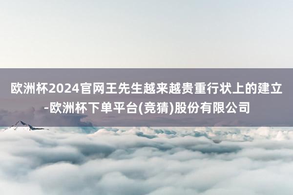 欧洲杯2024官网王先生越来越贵重行状上的建立-欧洲杯下单平台(竞猜)股份有限公司