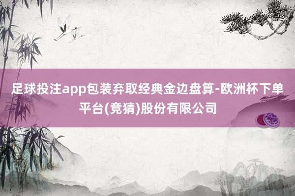 足球投注app包装弃取经典金边盘算-欧洲杯下单平台(竞猜)股份有限公司