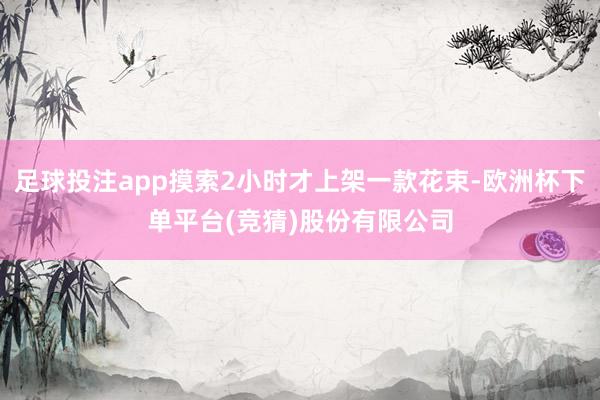足球投注app摸索2小时才上架一款花束-欧洲杯下单平台(竞猜)股份有限公司