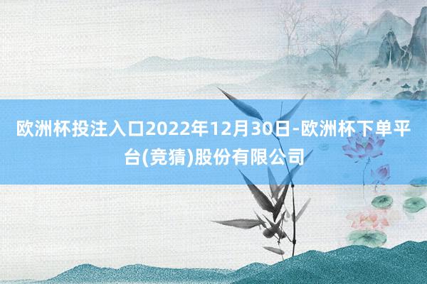 欧洲杯投注入口2022年12月30日-欧洲杯下单平台(竞猜)股份有限公司