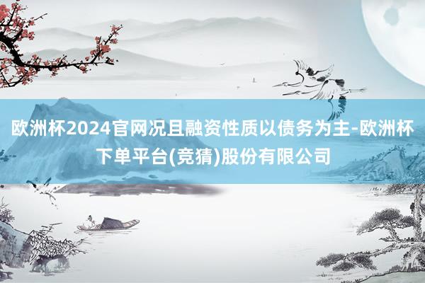 欧洲杯2024官网况且融资性质以债务为主-欧洲杯下单平台(竞猜)股份有限公司