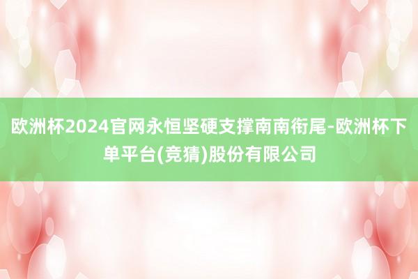 欧洲杯2024官网永恒坚硬支撑南南衔尾-欧洲杯下单平台(竞猜)股份有限公司