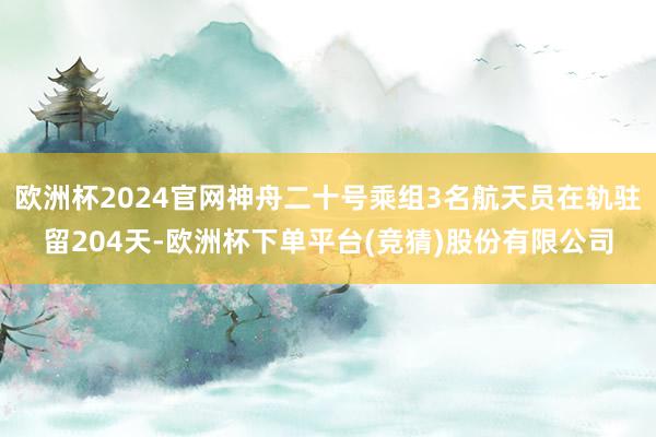 欧洲杯2024官网神舟二十号乘组3名航天员在轨驻留204天-欧洲杯下单平台(竞猜)股份有限公司