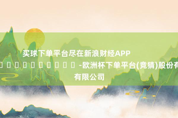 买球下单平台尽在新浪财经APP            													-欧洲杯下单平台(竞猜)股份有限公司