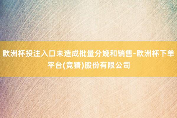 欧洲杯投注入口未造成批量分娩和销售-欧洲杯下单平台(竞猜)股份有限公司