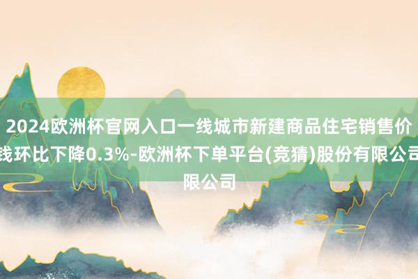 2024欧洲杯官网入口一线城市新建商品住宅销售价钱环比下降0.3%-欧洲杯下单平台(竞猜)股份有限公司