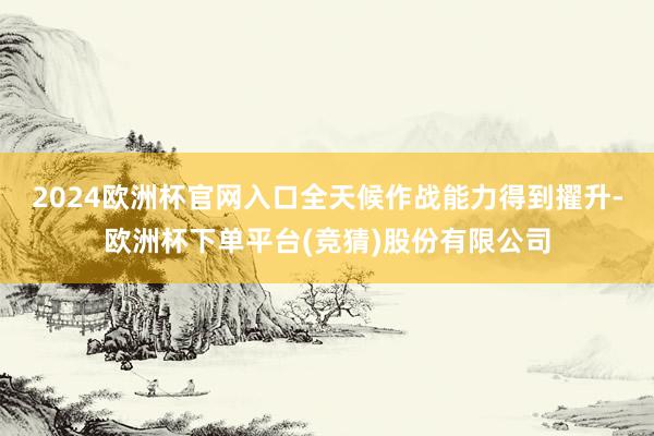 2024欧洲杯官网入口全天候作战能力得到擢升-欧洲杯下单平台(竞猜)股份有限公司