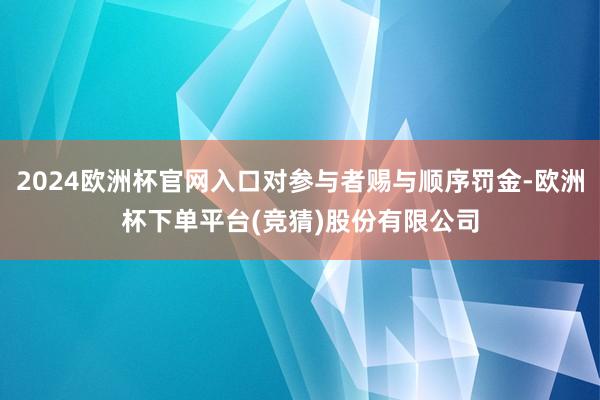 2024欧洲杯官网入口对参与者赐与顺序罚金-欧洲杯下单平台(竞猜)股份有限公司