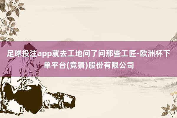 足球投注app就去工地问了问那些工匠-欧洲杯下单平台(竞猜)股份有限公司