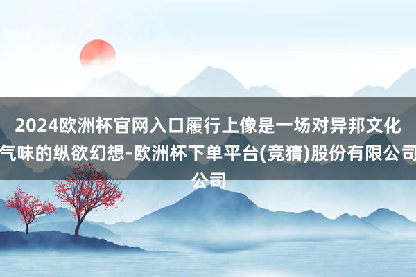 2024欧洲杯官网入口履行上像是一场对异邦文化气味的纵欲幻想-欧洲杯下单平台(竞猜)股份有限公司