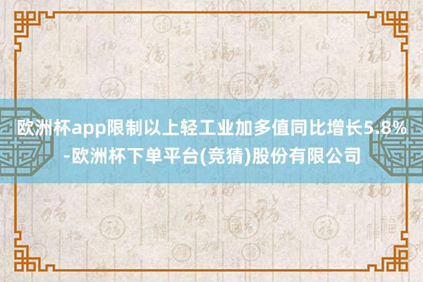 欧洲杯app限制以上轻工业加多值同比增长5.8%-欧洲杯下单平台(竞猜)股份有限公司