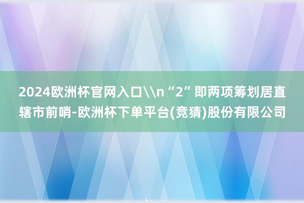 2024欧洲杯官网入口\n“2”即两项筹划居直辖市前哨-欧洲杯下单平台(竞猜)股份有限公司