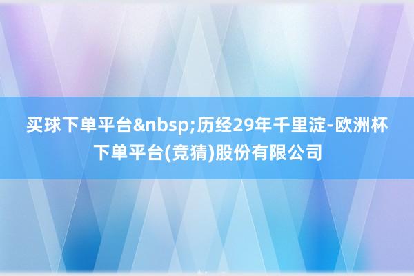买球下单平台&nbsp;　　历经29年千里淀-欧洲杯下单平台(竞猜)股份有限公司