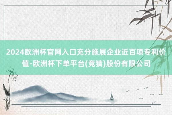 2024欧洲杯官网入口充分施展企业近百项专利价值-欧洲杯下单平台(竞猜)股份有限公司