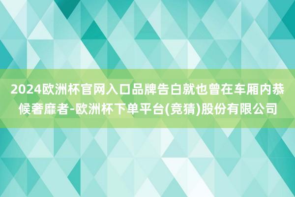 2024欧洲杯官网入口品牌告白就也曾在车厢内恭候奢靡者-欧洲杯下单平台(竞猜)股份有限公司