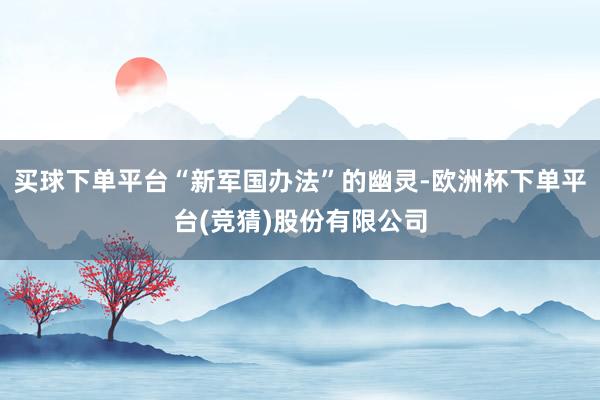 买球下单平台“新军国办法”的幽灵-欧洲杯下单平台(竞猜)股份有限公司