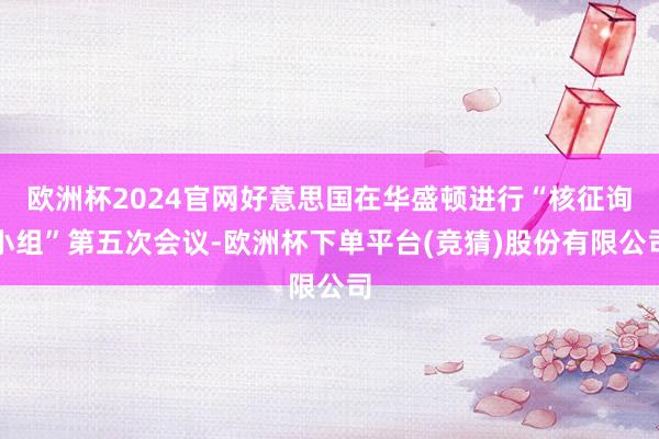欧洲杯2024官网好意思国在华盛顿进行“核征询小组”第五次会议-欧洲杯下单平台(竞猜)股份有限公司