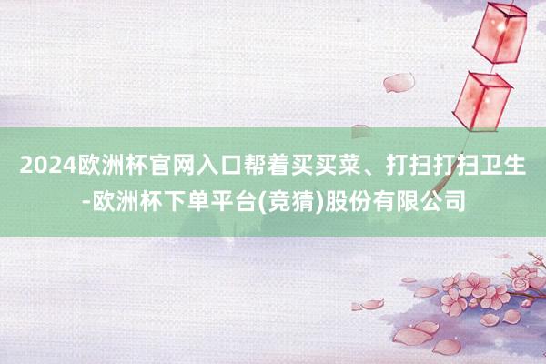 2024欧洲杯官网入口帮着买买菜、打扫打扫卫生-欧洲杯下单平台(竞猜)股份有限公司
