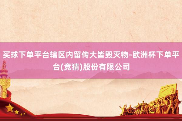 买球下单平台辖区内留传大皆毁灭物-欧洲杯下单平台(竞猜)股份有限公司