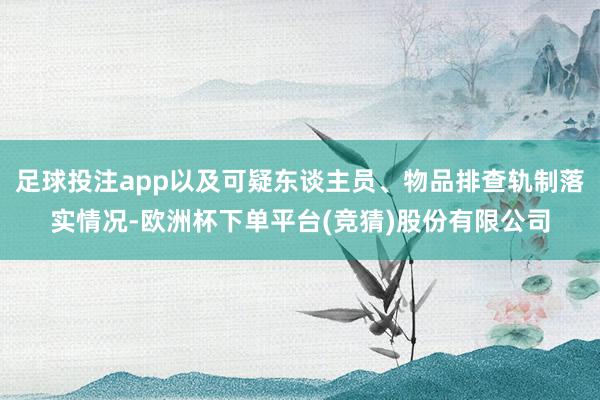 足球投注app以及可疑东谈主员、物品排查轨制落实情况-欧洲杯下单平台(竞猜)股份有限公司