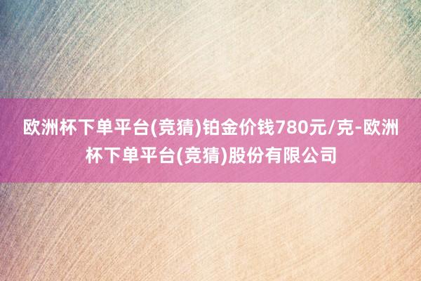 欧洲杯下单平台(竞猜)铂金价钱780元/克-欧洲杯下单平台(竞猜)股份有限公司