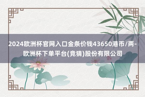 2024欧洲杯官网入口金条价钱43650港币/两-欧洲杯下单平台(竞猜)股份有限公司