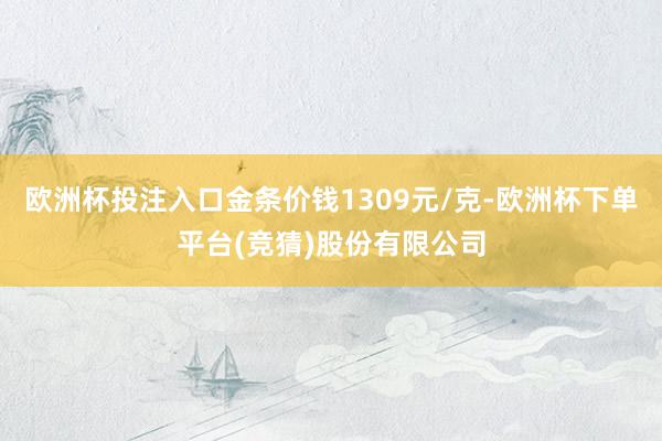 欧洲杯投注入口金条价钱1309元/克-欧洲杯下单平台(竞猜)股份有限公司