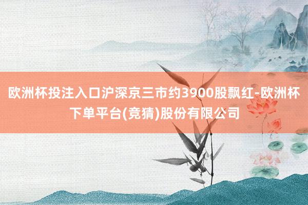 欧洲杯投注入口沪深京三市约3900股飘红-欧洲杯下单平台(竞猜)股份有限公司