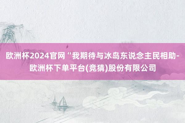 欧洲杯2024官网“我期待与冰岛东说念主民相助-欧洲杯下单平台(竞猜)股份有限公司