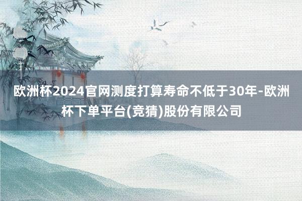 欧洲杯2024官网测度打算寿命不低于30年-欧洲杯下单平台(竞猜)股份有限公司