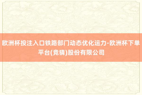 欧洲杯投注入口铁路部门动态优化运力-欧洲杯下单平台(竞猜)股份有限公司