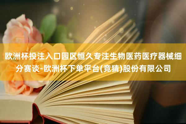 欧洲杯投注入口园区恒久专注生物医药医疗器械细分赛谈-欧洲杯下单平台(竞猜)股份有限公司