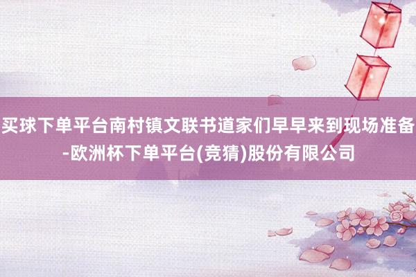 买球下单平台南村镇文联书道家们早早来到现场准备-欧洲杯下单平台(竞猜)股份有限公司