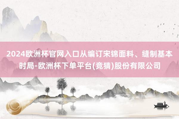 2024欧洲杯官网入口从编订宋锦面料、缝制基本时局-欧洲杯下单平台(竞猜)股份有限公司